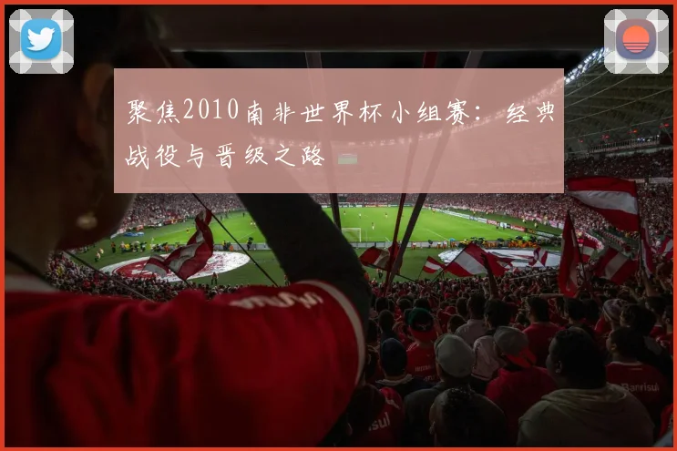 聚焦2010南非世界杯小组赛：经典战役与晋级之路