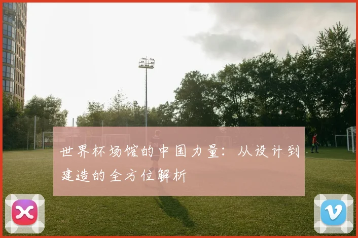 世界杯场馆的中国力量:从设计到建造的全方位解析