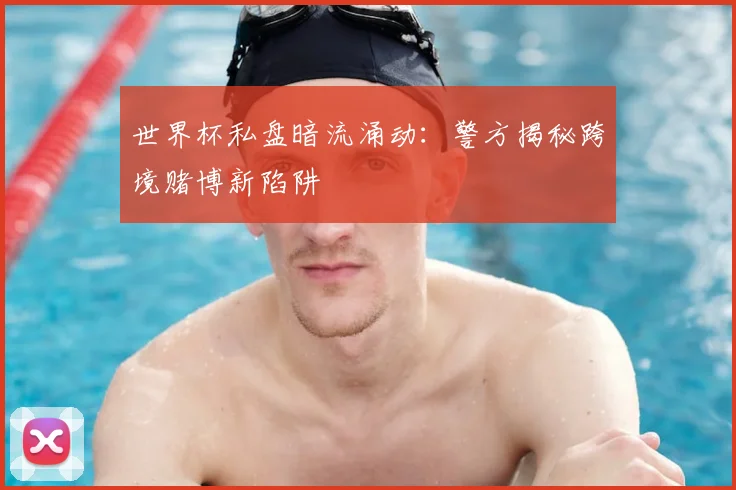 世界杯私盘暗流涌动：警方揭秘跨境赌博新陷阱