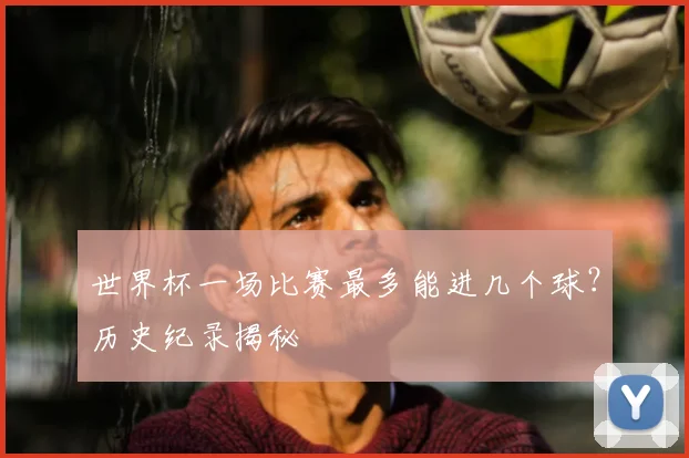世界杯一场比赛最多能进几个球?历史纪录揭秘