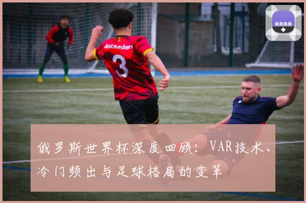 俄罗斯世界杯深度回顾：VAR技术、冷门频出与足球格局的变革