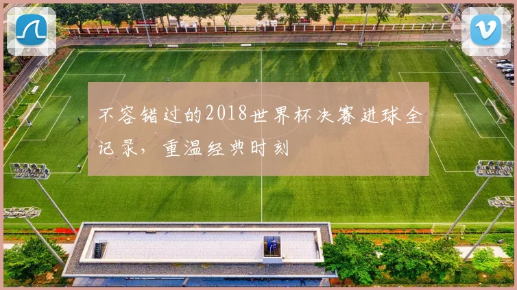 不容错过的2018世界杯决赛进球全记录,重温经典时刻