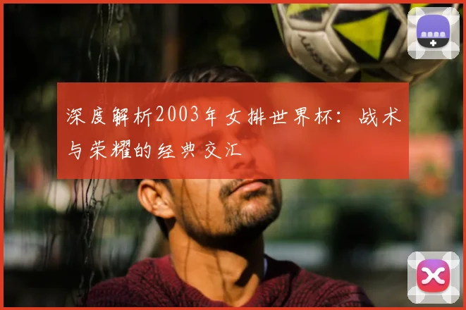 深度解析2003年女排世界杯:战术与荣耀的经典交汇