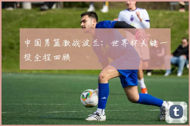 中国男篮激战波兰:世界杯关键一役全程回顾