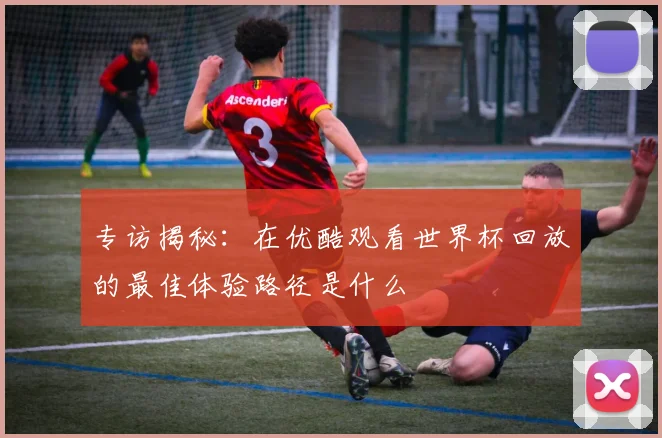 专访揭秘:在优酷观看世界杯回放的最佳体验路径是什么