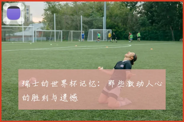 瑞士的世界杯记忆:那些激动人心的胜利与遗憾