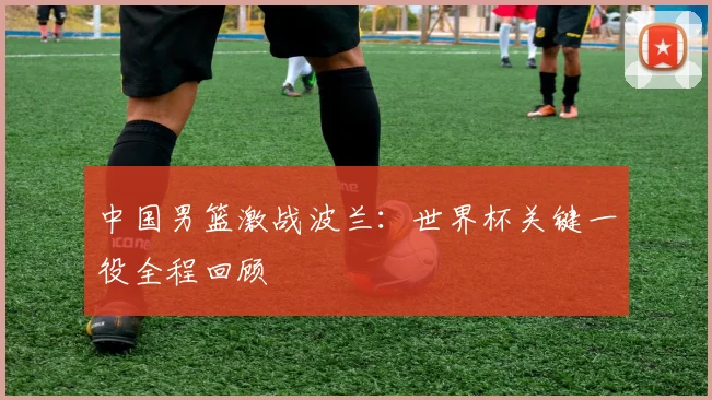 中国男篮激战波兰:世界杯关键一役全程回顾