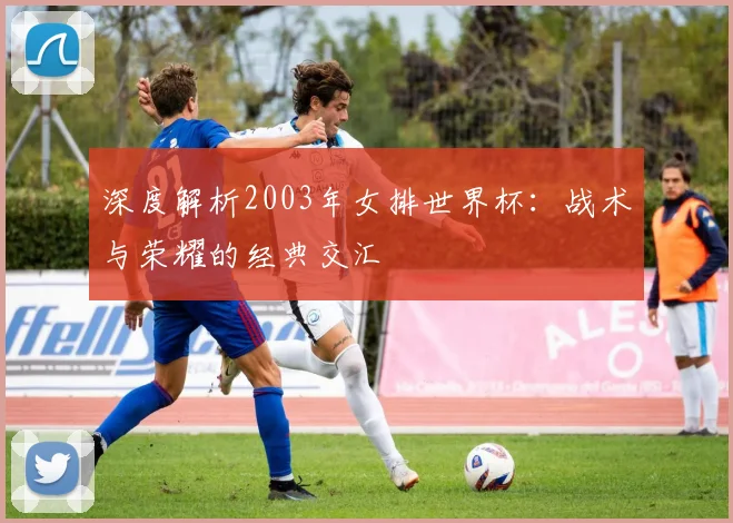 深度解析2003年女排世界杯:战术与荣耀的经典交汇