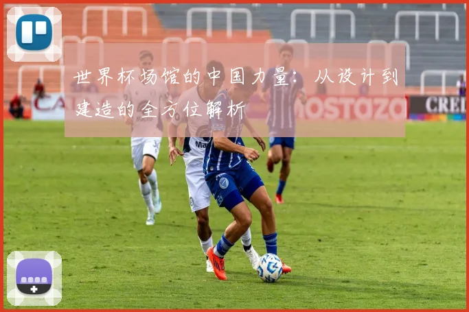 世界杯场馆的中国力量:从设计到建造的全方位解析
