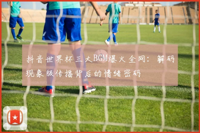 抖音世界杯三大BGM爆火全网：解码现象级传播背后的情绪密码