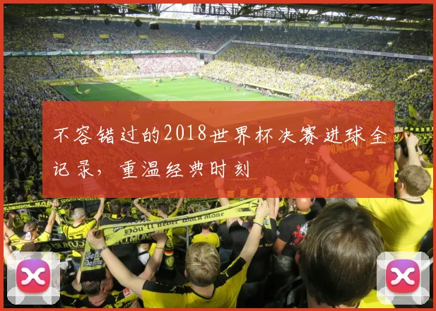 不容错过的2018世界杯决赛进球全记录,重温经典时刻