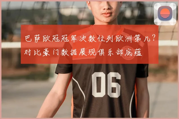 巴萨欧冠冠军次数位列欧洲第几？对比豪门数据展现俱乐部底蕴