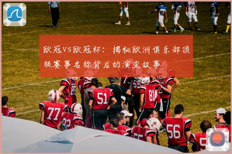 欧冠vs欧冠杯：揭秘欧洲俱乐部顶级赛事名称背后的演变故事