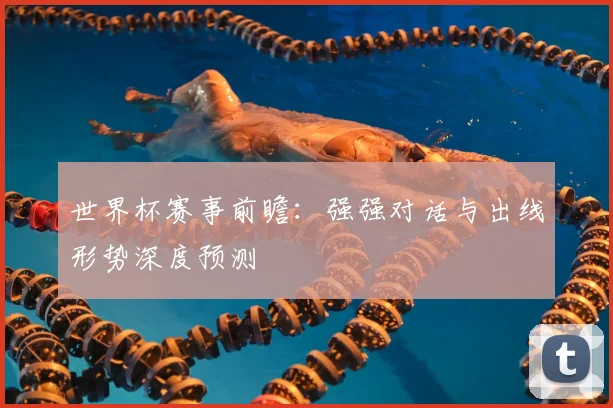 世界杯赛事前瞻：强强对话与出线形势深度预测