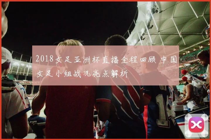 2018女足亚洲杯直播全程回顾 中国女足小组战况亮点解析