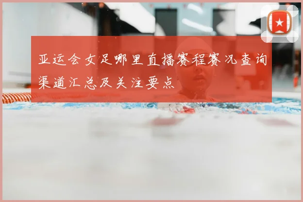 亚运会女足哪里直播赛程赛况查询渠道汇总及关注要点