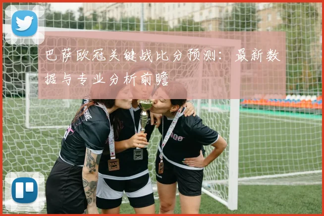 巴萨欧冠关键战比分预测：最新数据与专业分析前瞻