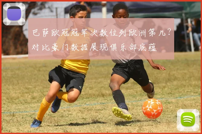 巴萨欧冠冠军次数位列欧洲第几？对比豪门数据展现俱乐部底蕴