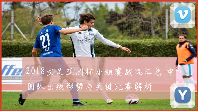 2018女足亚洲杯小组赛战况汇总 中国队出线形势与关键比赛解析