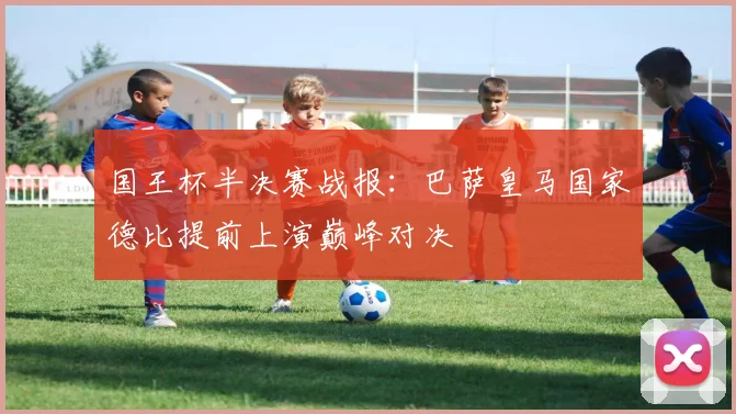 国王杯半决赛战报：巴萨皇马国家德比提前上演巅峰对决
